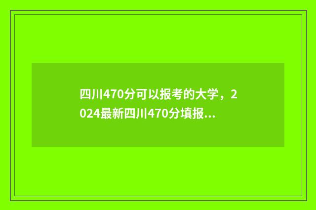 四川470分可以报考的大学，2024最新四川470分填报志愿院校推荐 2021年四川470分能上什么大学