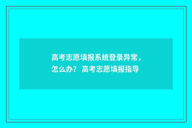 高考志愿填报系统登录异常，怎么办？ 高考志愿填报指导
