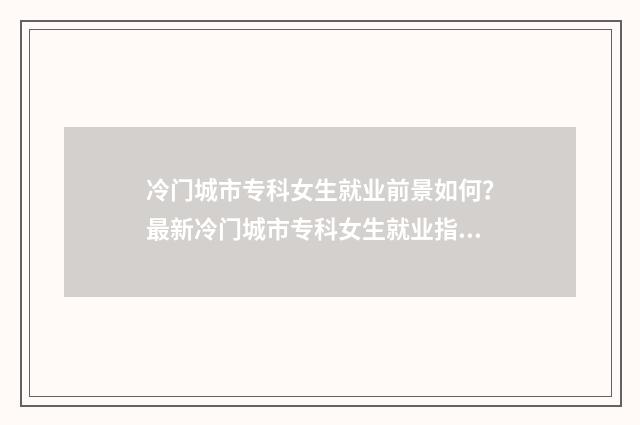 冷门城市专科女生就业前景如何？最新冷门城市专科女生就业指南 专科冷门专业最新排名