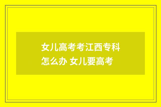 女儿高考考江西专科怎么办 女儿要高考