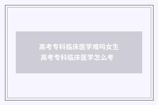 高考专科临床医学难吗女生 高考专科临床医学怎么考