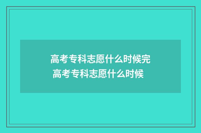 高考专科志愿什么时候完 高考专科志愿什么时候