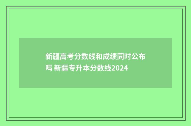 新疆高考分数线和成绩同时公布吗 新疆专升本分数线2024