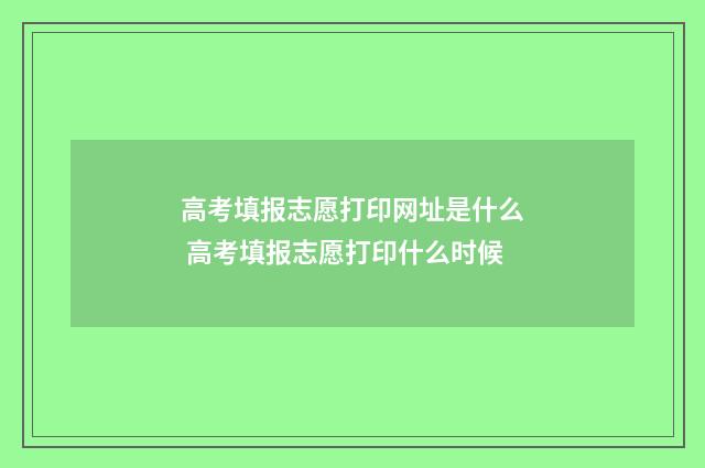 高考填报志愿打印网址是什么 高考填报志愿打印什么时候