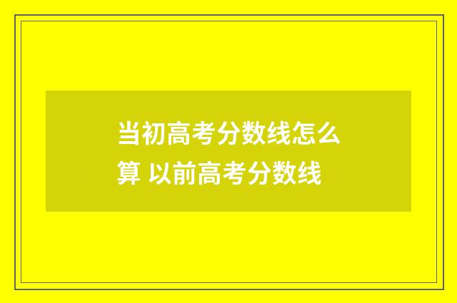 当初高考分数线怎么算 以前高考分数线