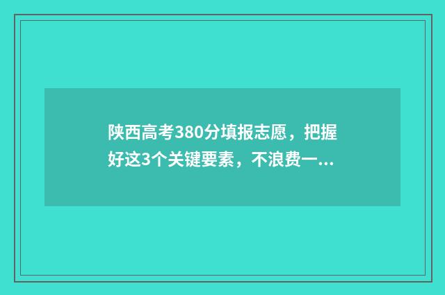 陕西高考380分填报志愿，把握好这3个关键要素，不浪费一分！ 陕西高考361分