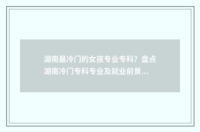 湖南最冷门的女孩专业专科？盘点湖南冷门专科专业及就业前景 湖南最冷门的女明星是谁