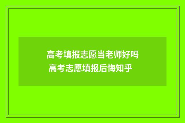 高考填报志愿当老师好吗 高考志愿填报后悔知乎