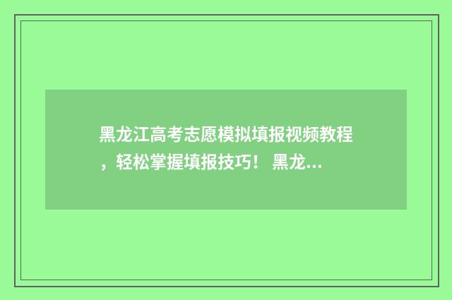 黑龙江高考志愿模拟填报视频教程，轻松掌握填报技巧！ 黑龙江省高考招生信息网官网