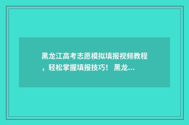 黑龙江高考志愿模拟填报视频教程，轻松掌握填报技巧！ 黑龙江省高考招生信息网官网