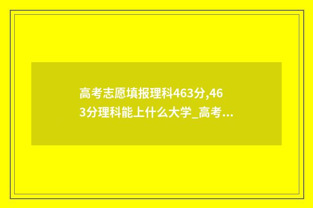 高考志愿填报理科463分,463分理科能上什么大学_高考志愿填报 高考志愿填报理科专业有哪些
