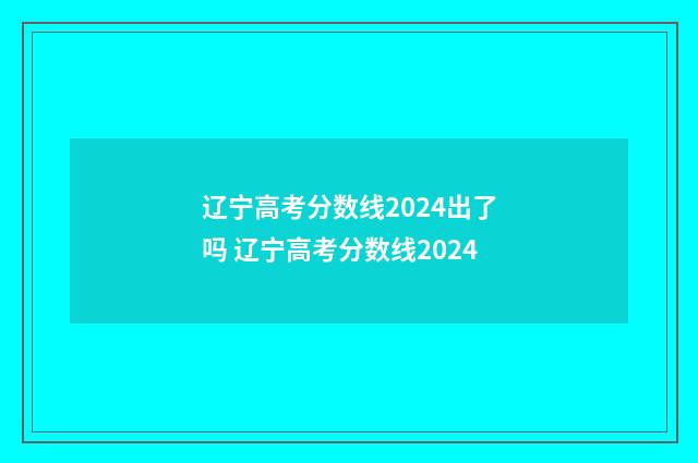 辽宁高考分数线2024出了吗 辽宁高考分数线2024