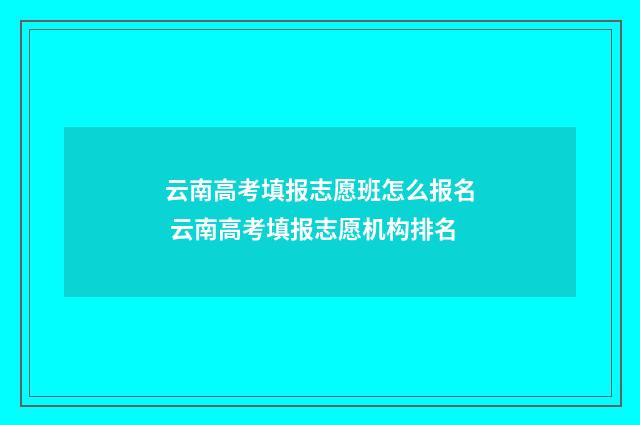 云南高考填报志愿班怎么报名 云南高考填报志愿机构排名