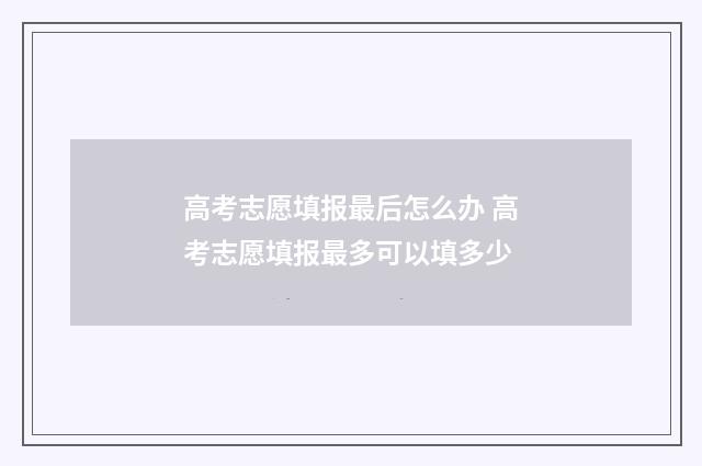 高考志愿填报最后怎么办 高考志愿填报最多可以填多少