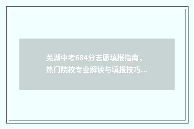 芜湖中考684分志愿填报指南，热门院校专业解读与填报技巧 芜湖中考满分多少分2021