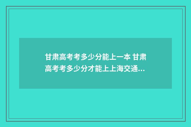 甘肃高考考多少分能上一本 甘肃高考考多少分才能上上海交通大学