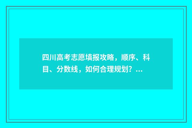 四川高考志愿填报攻略，顺序、科目、分数线，如何合理规划？ 四川高考志愿填报规则
