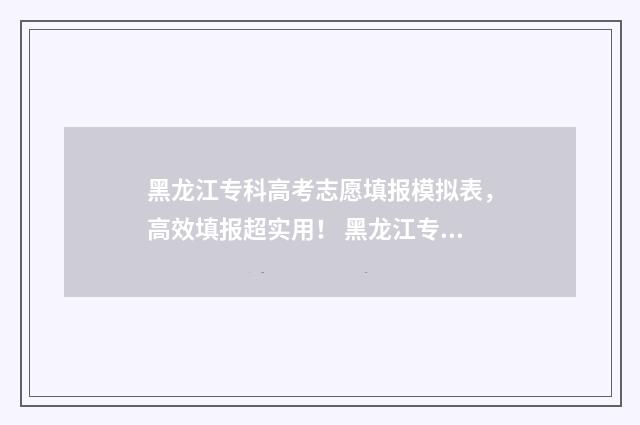 黑龙江专科高考志愿填报模拟表，高效填报超实用！ 黑龙江专科高考招生学校