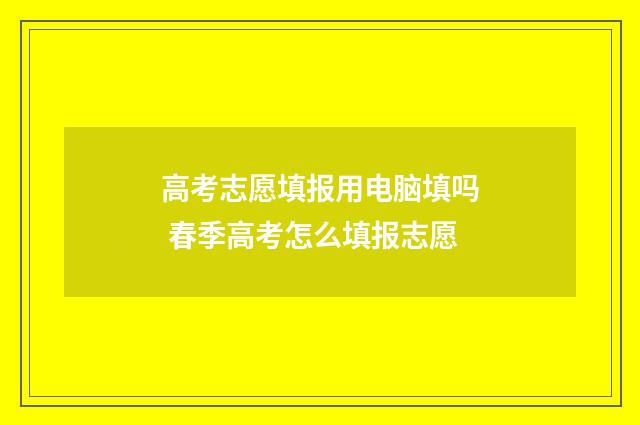 高考志愿填报用电脑填吗 春季高考怎么填报志愿