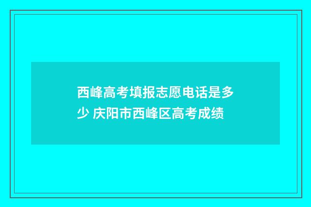 西峰高考填报志愿电话是多少 庆阳市西峰区高考成绩