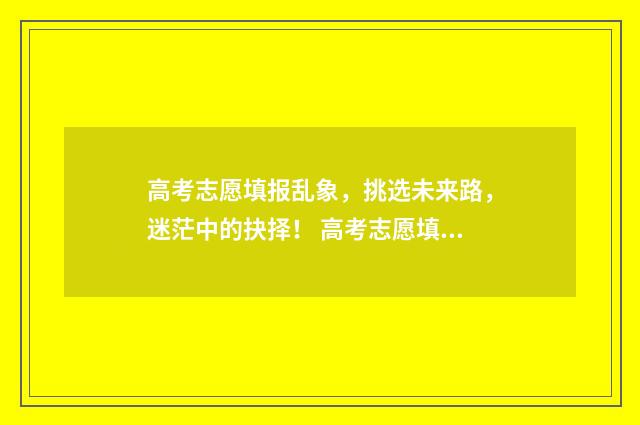 高考志愿填报乱象，挑选未来路，迷茫中的抉择！ 高考志愿填报乱填会不会有什么影响