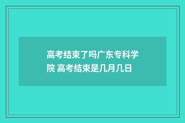 高考结束了吗广东专科学院 高考结束是几月几日