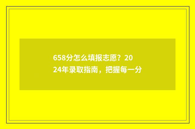 658分怎么填报志愿？2024年录取指南，把握每一分