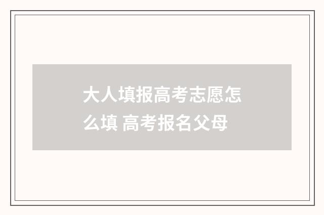 大人填报高考志愿怎么填 高考报名父母
