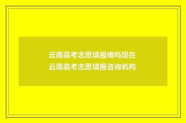 云南高考志愿填报难吗现在 云南高考志愿填报咨询机构