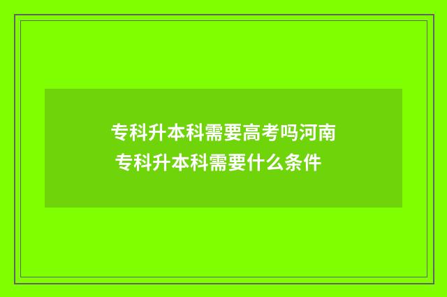 专科升本科需要高考吗河南 专科升本科需要什么条件