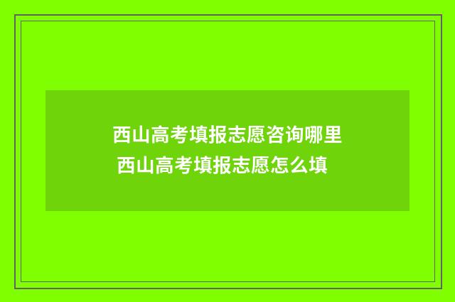 西山高考填报志愿咨询哪里 西山高考填报志愿怎么填