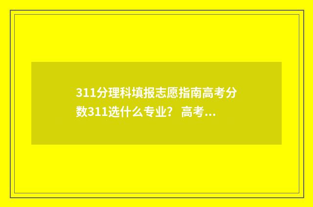 311分理科填报志愿指南高考分数311选什么专业？ 高考311可以上哪些学校