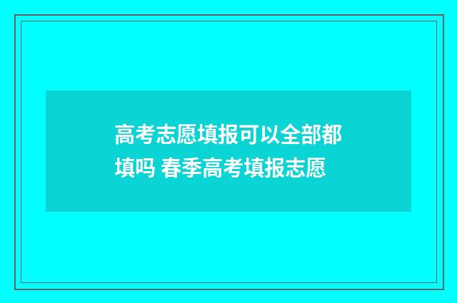 高考志愿填报可以全部都填吗 春季高考填报志愿