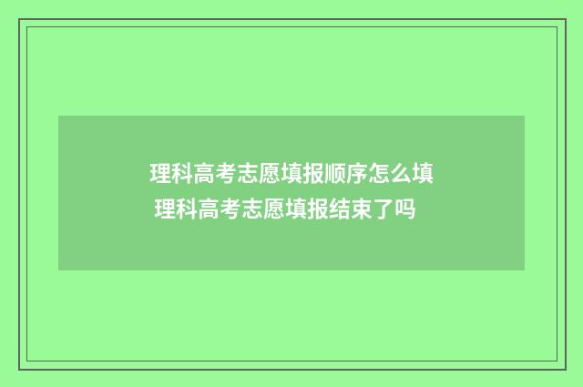 理科高考志愿填报顺序怎么填 理科高考志愿填报结束了吗