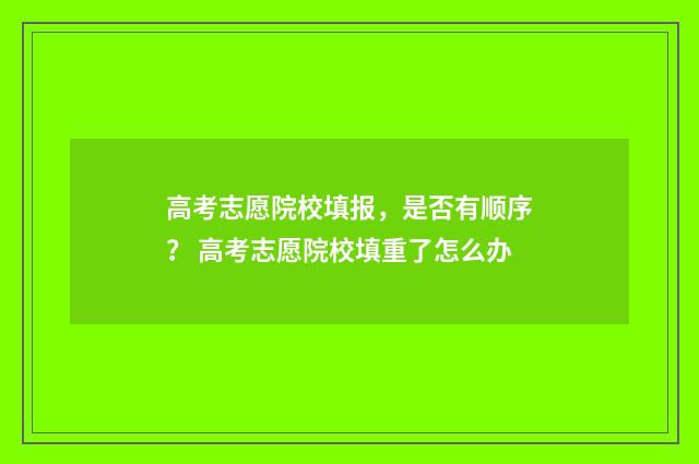 高考志愿院校填报，是否有顺序？ 高考志愿院校填重了怎么办