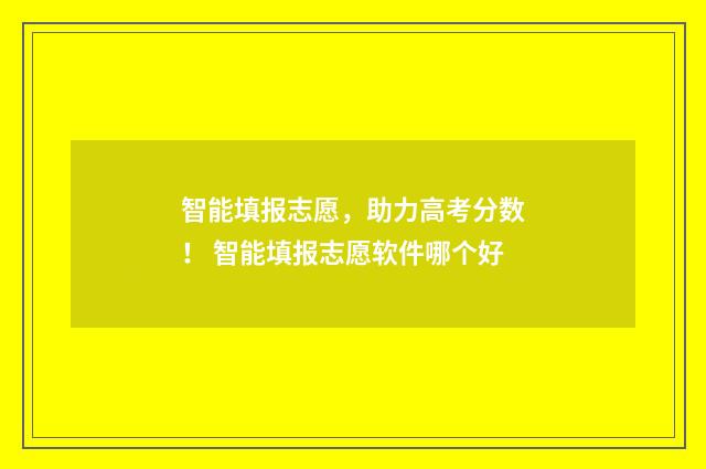 智能填报志愿，助力高考分数！ 智能填报志愿软件哪个好