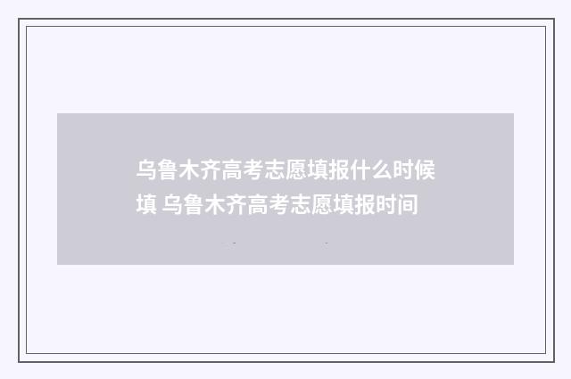 乌鲁木齐高考志愿填报什么时候填 乌鲁木齐高考志愿填报时间
