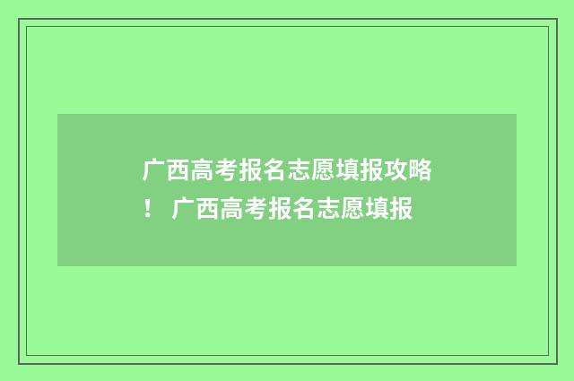 广西高考报名志愿填报攻略！ 广西高考报名志愿填报