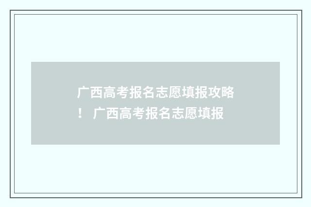 广西高考报名志愿填报攻略！ 广西高考报名志愿填报