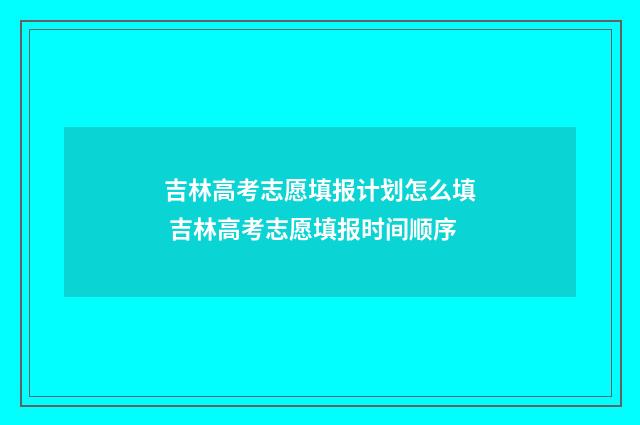 吉林高考志愿填报计划怎么填 吉林高考志愿填报时间顺序