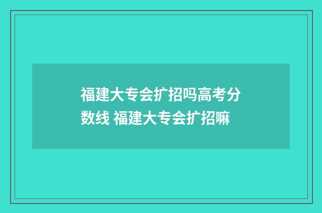 福建大专会扩招吗高考分数线 福建大专会扩招嘛