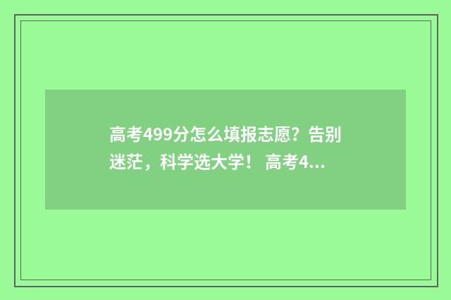 高考499分怎么填报志愿？告别迷茫，科学选大学！ 高考499分考的怎么样