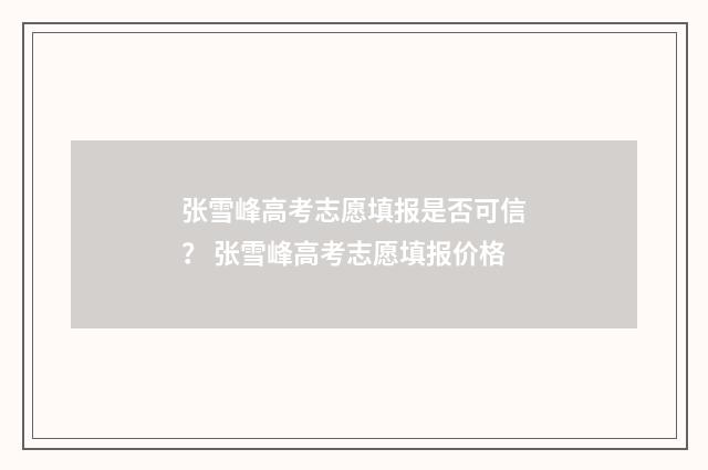 张雪峰高考志愿填报是否可信？ 张雪峰高考志愿填报价格