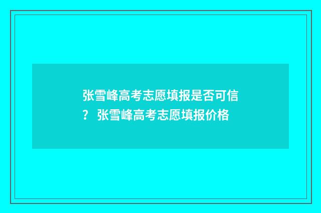 张雪峰高考志愿填报是否可信？ 张雪峰高考志愿填报价格