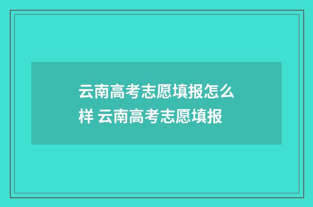 云南高考志愿填报怎么样 云南高考志愿填报