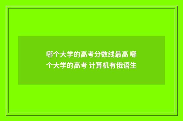 哪个大学的高考分数线最高 哪个大学的高考 计算机有俄语生