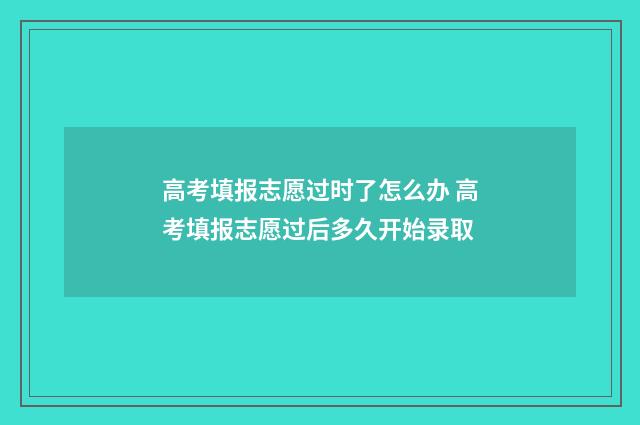 高考填报志愿过时了怎么办 高考填报志愿过后多久开始录取