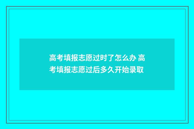 高考填报志愿过时了怎么办 高考填报志愿过后多久开始录取