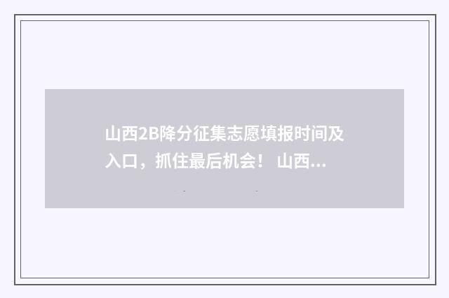 山西2B降分征集志愿填报时间及入口，抓住最后机会！ 山西二b降分补录2020