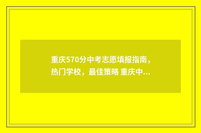 重庆570分中考志愿填报指南，热门学校，最佳策略 重庆中考570分是什么水平